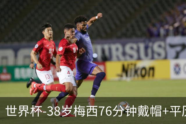 世界杯-38岁梅西76分钟戴帽+平历史纪录 阿根廷3-0阿尔及利亚