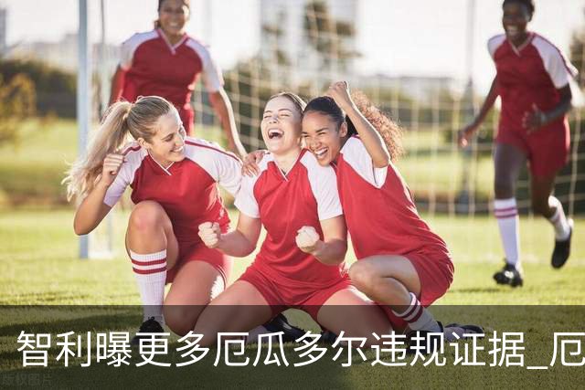 智利曝更多厄瓜多尔违规证据 厄世界杯资格或被取消